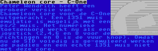 Chameleon core - C-One | Peter Wendrich heeft een probeer versie van de Chameleon core voor de C-One uitgebracht. Een 1351 muis emulatie is mogelijk met een ps/2 muis. Het numerieke toetsenbord werkt nu als een joystick (2,4,6 en 8 voor de richtingen en 0 is de vuur knop). Omdat nu de SID voledig is ge-emuleerd werken de paddles en een echte 1351 muis niet met deze core.