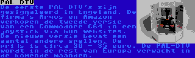 PAL DTV | De eerste PAL DTV's zijn gesignaleerd in Engeland. De firma's Argos en Amazon verkopen de tweede versie van een Commodore C64 in een joystick via hun websites. De nieuwe versie bevat een aantal andere spellen. De prijs is circa 30 - 35 euro. De PAL-DTV wordt in de rest van Europa verwacht in de komende maanden.