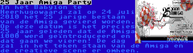 25 Jaar Amiga Party | In het Babylon te Heerhugowaard zal op 24 juli 2010 het 25 jarige bestaan van de Amiga gevierd worden. Op deze datum is het precies 25 jaar geleden dat de Amiga 1000 werd geïntroduceerd en dat gaan we vieren! De dag zal in het teken staan van de Amiga en de creatieve scene er omheen.