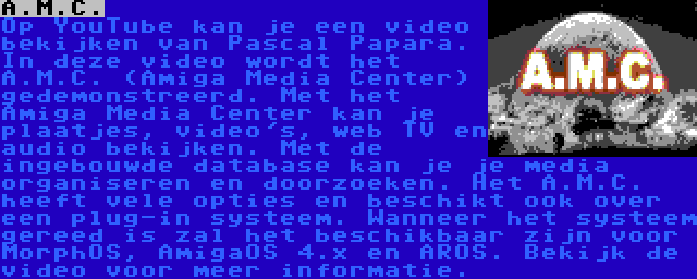 A.M.C. | Op YouTube kan je een video bekijken van Pascal Papara. In deze video wordt het A.M.C. (Amiga Media Center) gedemonstreerd. Met het Amiga Media Center kan je plaatjes, video's, web TV en audio bekijken. Met de ingebouwde database kan je je media organiseren en doorzoeken. Het A.M.C. heeft vele opties en beschikt ook over een plug-in systeem. Wanneer het systeem gereed is zal het beschikbaar zijn voor MorphOS, AmigaOS 4.x en AROS. Bekijk de video voor meer informatie.
