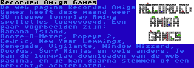 Recorded Amiga Games | De web pagina Recorded Amiga Games heeft deze maand weer 30 nieuwe longplay Amiga spelletjes toegevoegd. Een paar voorbeelden zijn: Banana Island, Booze-O-Meter, Popeye 2, Cedric, New Year Lemmings, Renegade, Vigilante, Window Wizzard, Doofus, Surf Ninjas en vele andere. Je kan de longplay downloaden van de web pagina, en je kan daarna stemmen of een berichtje achterlaten.