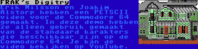 FRAK's Digitry | Erik Nilsson en Joakim Alstorp hebben een PETSCII video voor de Commodore 64 gemaakt. In deze demo hebben ze alleen gebruik gemaakt van de standaard karakters die beschikbaar zijn op de Commodore 64. Je kan de video bekijken op YouTube.