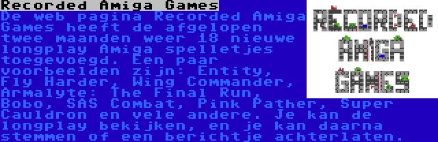 Recorded Amiga Games | De web pagina Recorded Amiga Games heeft de afgelopen twee maanden weer 18 nieuwe longplay Amiga spelletjes toegevoegd. Een paar voorbeelden zijn: Entity, Fly Harder, Wing Commander, Armalyte: The Final Run, Bobo, SAS Combat, Pink Pather, Super Cauldron en vele andere. Je kan de longplay bekijken, en je kan daarna stemmen of een berichtje achterlaten.