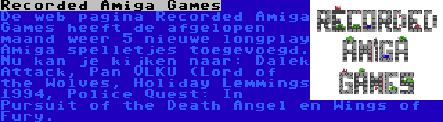 Recorded Amiga Games | De web pagina Recorded Amiga Games heeft de afgelopen maand weer 5 nieuwe longplay Amiga spelletjes toegevoegd. Nu kan je kijken naar: Dalek Attack, Pan VLKU (Lord of the Wolves, Holiday Lemmings 1994, Police Quest: In Pursuit of the Death Angel en Wings of Fury.