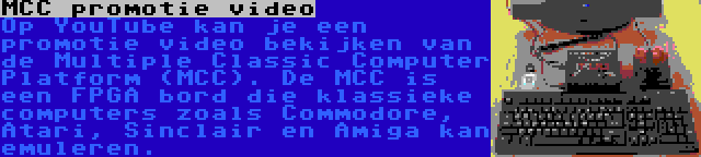 MCC promotie video | Op YouTube kan je een promotie video bekijken van de Multiple Classic Computer Platform (MCC). De MCC is een FPGA bord die klassieke computers zoals Commodore, Atari, Sinclair en Amiga kan emuleren.