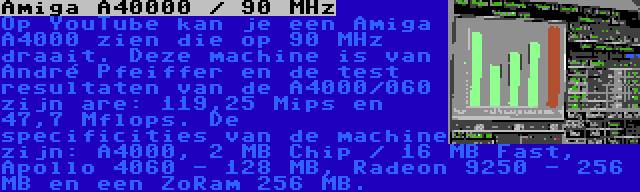 Amiga A40000 / 90 MHz | Op YouTube kan je een Amiga A4000 zien die op 90 MHz draait. Deze machine is van André Pfeiffer en de test resultaten van de A4000/060 zijn are: 119,25 Mips en 47,7 Mflops. De specificities van de machine zijn: A4000, 2 MB Chip / 16 MB Fast, Apollo 4060 - 128 MB, Radeon 9250 - 256 MB en een ZoRam 256 MB.