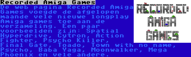 Recorded Amiga Games | De web pagina Recorded Amiga Games voegde de afgelopen maande vele nieuwe longplay Amiga games toe aan de verzameling. Een paar voorbeelden zijn: Spatial Hyperdrive, Cytron, Action Fighter, Psycho Killer, Final Gate, Toado, Town with no name, Psycho, Baba Yaga, Moonwalker, Mega Phoenix en vele andere. 