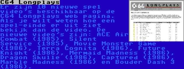 C64 Longplays | Er zijn 10 nieuwe spel video's beschikbaar op de C64 Longplays web pagina. Als je wilt weten hoe een spel-einde er uit ziet bekijk dan de video. De nieuwe video's zijn: ACE Air Combat (1985), Silent Service (1985), Movie Monster Game (1986), Terra Cognita (1986), Future Knight (1986), Mermaid Madness (1986), Dragon Skulle (1986), Captured (1986), Marble Madness (1986) en Bouder Dash 3 (1986).