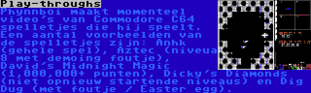 Play-throughs | Phynnboi maakt momenteel video's van Commodore C64 spelletjes die hij speelt. Een aantal voorbeelden van de spelletjes zijn: Anhk (gehele spel), Aztec (niveua 8 met demoing foutje), David's Midnight Magic (1,000,000+ punten), Dicky's Diamonds (niet opnieuw startende niveaus) en Dig Dug (met foutje / Easter egg).