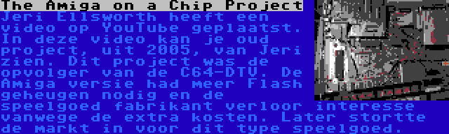 The Amiga on a Chip Project | Jeri Ellsworth heeft een video op YouTube geplaatst. In deze video kan je oud project, uit 2005, van Jeri zien. Dit project was de opvolger van de C64-DTV. De Amiga versie had meer Flash geheugen nodig en de speelgoed fabrikant verloor interesse vanwege de extra kosten. Later stortte de markt in voor dit type speelgoed.