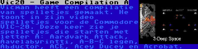 Vic20 - Game Compilation A | Vicman heeft een compilatie van spelletjes gemaakt. He toont in zijn video spelletjes voor de Commodore VIC-20. Deze keer zie je spelletjes die starten met letter A: Aardvark Attack, Aavelabyrintti, A-B-C legen, Abductor, ACE, Acey Ducey en Acrobat.
