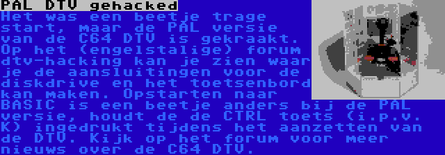 PAL DTV gehacked | Het was een beetje trage start, maar de PAL versie van de C64 DTV is gekraakt. Op het (engelstalige) forum dtv-hacking kan je zien waar je de aansluitingen voor de diskdrive en het toetsenbord kan maken. Opstarten naar BASIC is een beetje anders bij de PAL versie, houdt de de CTRL toets (i.p.v. K) ingedrukt tijdens het aanzetten van de DTV. Kijk op het forum voor meer nieuws over de C64 DTV.