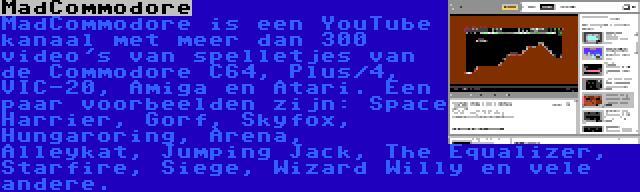 MadCommodore | MadCommodore is een YouTube kanaal met meer dan 300 video's van spelletjes van de Commodore C64, Plus/4, VIC-20, Amiga en Atari. Een paar voorbeelden zijn: Space Harrier, Gorf, Skyfox, Hungaroring, Arena, Alleykat, Jumping Jack, The Equalizer, Starfire, Siege, Wizard Willy en vele andere.