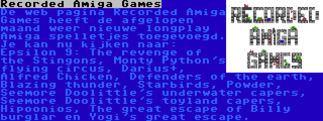 Recorded Amiga Games | De web pagina Recorded Amiga Games heeft de afgelopen maand weer nieuwe longplay Amiga spelletjes toegevoegd. Je kan nu kijken naar: Epsilon 9: The revenge of the Stingons, Monty Python's flying circus, Darius+, Alfred Chicken, Defenders of the earth, Blazing thunder, Starbirds, Powder, Seemore Doolittle's underwater capers, Seemore Doolittle's toyland capers, Hipoonios, The great escape of Billy burglar en Yogi's great escape.