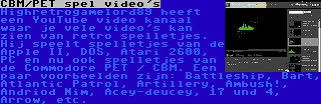 CBM/PET spel video's | Highretrogamelord89 heeft een YouTube video kanaal waar je vele video's kan zien van retro spelletjes. Hij speelt spelletjes van de Apple II, DOS, Atari 2600, PC en nu ook spelletjes van de Commodore PET / CBM. Een paar voorbeelden zijn: Battleship, Bart, Atlantic Patrol, Artillery, Ambush!, Andriod Nim, Acey-deucey, 17 und 4, Arrow, etc.