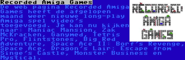 Recorded Amiga Games | De web pagina Recorded Amiga Games heeft de afgelopen maand weer nieuwe long-play Amiga spel video's toegevoegd. Je kan nu kijken naar: Maniac Mansion, Zak McKracken, Ganymed, Tetris Pro, Flintstones, Big Red Adventure, Space Ace II: Borf's Revenge, Space Ace, Dragon's Lair: Escape from Singe's Castle, Monster Business en Mystical.