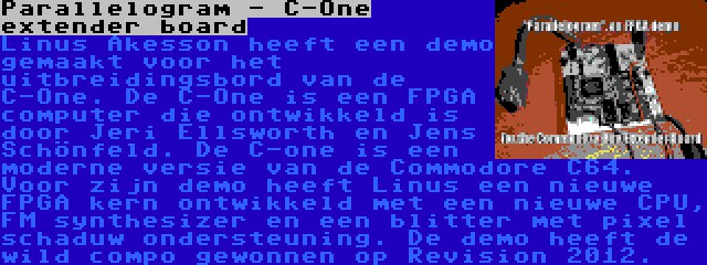 Parallelogram - C-One extender board | Linus Åkesson heeft een demo gemaakt voor het uitbreidingsbord van de C-One. De C-One is een FPGA computer die ontwikkeld is door Jeri Ellsworth en Jens Schönfeld. De C-one is een moderne versie van de Commodore C64. Voor zijn demo heeft Linus een nieuwe FPGA kern ontwikkeld met een nieuwe CPU, FM synthesizer en een blitter met pixel schaduw ondersteuning. De demo heeft de wild compo gewonnen op Revision 2012.