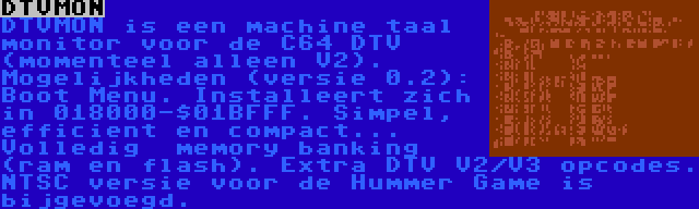DTVMON | DTVMON is een machine taal monitor voor de C64 DTV (momenteel alleen V2). Mogelijkheden (versie 0.2): Boot Menu. Installeert zich in 018000-$01BFFF. Simpel, efficient en compact... Volledig  memory banking (ram en flash). Extra DTV V2/V3 opcodes. NTSC versie voor de Hummer Game is bijgevoegd.