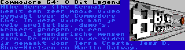 Commodore 64: 8 Bit Legend | Mike Berry (The Kernal) heeft een zeer mooie video gemaakt over de Commodore C64. In deze video kan je vele spelletjes, demo's, krakers groepen en een aantal legendarische mensen zien. De muziek in de video is gemaakt door Terra Cresta, Jess D. Skov-Nielsen en Martin Galway.