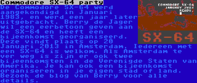 Commodore SX-64 party | De Commodore SX-64 werd aangekondigd in Januari 1983, en werd een jaar later uitgebracht. Berry de Jager wil een eerbetoon geven aan de SX-64 en heeft een bijeenkomst georganiseerd. Deze vindt plaats op 20 Januari 2013 in Amsterdam. Iedereen met een SX-64 is welkom. Als Amsterdam te ver weg is zijn er ook twee bijeenkomsten in de Verenigde Staten van Amerika. Je kan ook een bijeenkomst organiseren in je eigen stad of land. Bezoek de blog van Berry voor alle details.