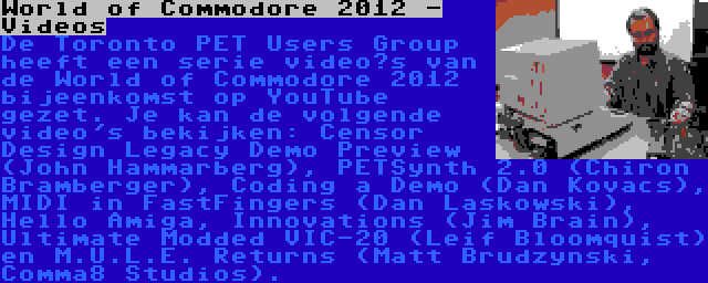 World of Commodore 2012 - Videos | De Toronto PET Users Group heeft een serie video’s van de World of Commodore 2012 bijeenkomst op YouTube gezet. Je kan de volgende video's bekijken: Censor Design Legacy Demo Preview (John Hammarberg), PETSynth 2.0 (Chiron Bramberger), Coding a Demo (Dan Kovacs), MIDI in FastFingers (Dan Laskowski), Hello Amiga, Innovations (Jim Brain), Ultimate Modded VIC-20 (Leif Bloomquist) en M.U.L.E. Returns (Matt Brudzynski, Comma8 Studios).