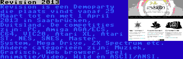 Revision 2013 | Revision is een Demoparty die plaats vindt vanaf 29 Maart tot en met 1 April 2013 in Saarbrücken, Duitsland. De competities zijn: PC, Amiga AGA/ECS, C64, VIC20, Atari XL, Atari ST, NES, SNES, Master System, Mega Drive, ZX Spectrum etc. Andere categorieën zijn: Muziek, Grafisch, Web browser, Spel, Animatie/Video, Wild en ASCII/ANSI.