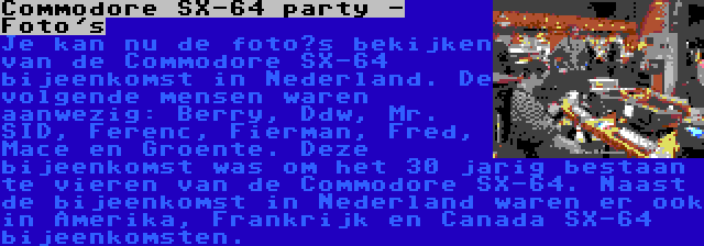 Commodore SX-64 party - Foto's | Je kan nu de foto’s bekijken van de Commodore SX-64 bijeenkomst in Nederland. De volgende mensen waren aanwezig: Berry, Ddw, Mr. SID, Ferenc, Fierman, Fred, Mace en Groente. Deze bijeenkomst was om het 30 jarig bestaan te vieren van de Commodore SX-64. Naast de bijeenkomst in Nederland waren er ook in Amerika, Frankrijk en Canada SX-64 bijeenkomsten.