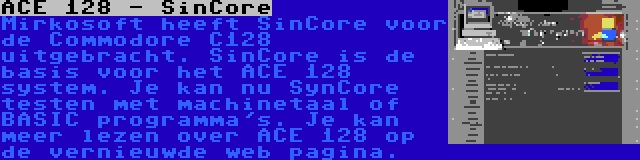 ACE 128 - SinCore | Mirkosoft heeft SinCore voor de Commodore C128 uitgebracht. SinCore is de basis voor het ACE 128 system. Je kan nu SynCore testen met machinetaal of BASIC programma's. Je kan meer lezen over ACE 128 op de vernieuwde web pagina.