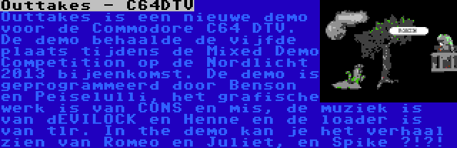 Outtakes - C64DTV | Outtakes is een nieuwe demo voor de Commodore C64 DTV. De demo behaalde de vijfde plaats tijdens de Mixed Demo Competition op de Nordlicht 2013 bijeenkomst. De demo is geprogrammeerd door Benson en Peiselulli, het grafische werk is van CONS en mis, de muziek is van dEVILOCK en Henne en de loader is van tlr. In the demo kan je het verhaal zien van Romeo en Juliet, en Spike ?!?!