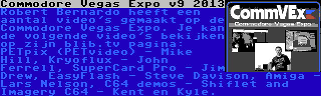 Commodore Vegas Expo v9 2013 | Robert Bernardo heeft een aantal video's gemaakt op de Commodore Vegas Expo. Je kan de volgende video's bekijken op zijn blib.tv pagina: PETpix (PETvideo) - Mike Hill, Kryoflux - John Ferrell, SuperCard Pro - Jim Drew, EasyFlash - Steve Davison, Amiga - Lars Nelson, C64 demos - Shiflet and Imagery C64 - Kent en Kyle.