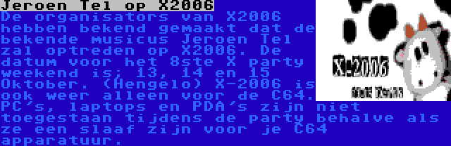 Jeroen Tel op X2006 | De organisators van X2006 hebben bekend gemaakt dat de bekende musicus Jeroen Tel zal optreden op X2006. De datum voor het 8ste X party weekend is; 13, 14 en 15 Oktober. (Hengelo) X-2006 is ook weer alleen voor de C64. PC's, laptops en PDA's zijn niet toegestaan tijdens de party behalve als ze een slaaf zijn voor je C64 apparatuur.