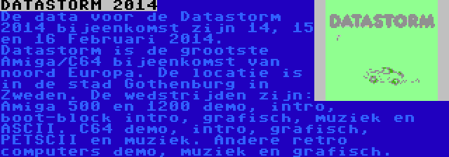 DATASTORM 2014 | De data voor de Datastorm 2014 bijeenkomst zijn 14, 15 en 16 Februari 2014. Datastorm is de grootste Amiga/C64 bijeenkomst van noord Europa. De locatie is in de stad Gothenburg in Zweden. De wedstrijden zijn: Amiga 500 en 1200 demo, intro, boot-block intro, grafisch, muziek en ASCII. C64 demo, intro, grafisch, PETSCII en muziek. Andere retro computers demo, muziek en grafisch.