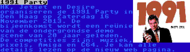 1991 Party | HK, Jetset en Desire organiseren de 1991 Party in Den Haag op Zaterdag 16 November 2013. De bijeenkomst wordt een reünie van de ondergrondse demo scene van 20 jaar geleden. De competities zijn: muziek, pixels, Amiga en C64. Je kan alle details lezen op de nieuw web pagina.