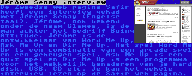 Jérôme Senay interview | De Zweedse web pagina Safir heeft een interview gehad met Jérôme Senay (Engelse taal). Jérôme, ook bekend onder de naam Glames, is de man achter het bedrijf Boing Attitude. Jérôme is de ontwikkelaar van Word Me Up, Ask Me Up en Dir Me Up. Het spel Word Me Up is een combinatie van een arcade spel en een geheugen spel. Ask Me Up is een quiz spel en Dir Me Up is een programma voor het makkelijk benaderen van je hard disk, USB, CD etc. Je kan het gehele interview lezen op de Safir web pagina.