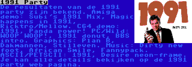 1991 Party | De resultaten van de 1991 party zijn bekend. Amiga demo: Subi's 1991 Mix, Magic happens in 1991, Ricktro/Mellow. C64 demo: 1991, Panda power! PC/Wild: WOOP WOOP!, 1991 donut, BBS intro. Graphics: Plan B, Dakmannen, Stilleven. Music: Dirty new foot, African Smile, Fannypack. ASCII/PETSCII: 1991, Desire neon-frame. Je kan alle details bekijken op de 1991 party web pagina.