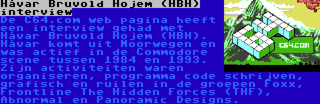 Håvar Bruvold Hojem (HBH) interview | De C64.com web pagina heeft een interview gehad met Håvar Bruvold Hojem (HBH). Håvar komt uit Noorwegen en was actief in de Commodore scene tussen 1984 en 1993. Zijn activiteiten waren organiseren, programma code schrijven, grafisch en ruilen in de groepen Foxx, Frontline The Hidden Forces (THF), Abnormal en Panoramic Designs.