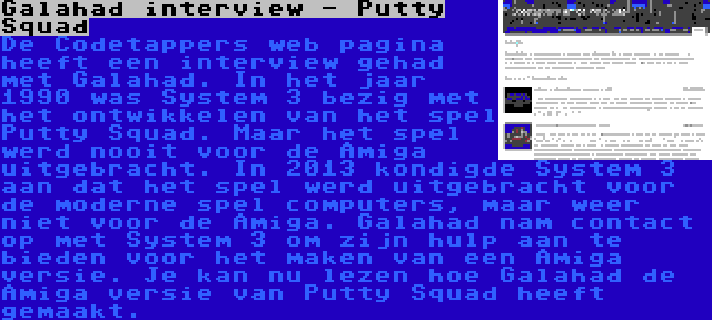 Galahad interview - Putty Squad | De Codetappers web pagina heeft een interview gehad met Galahad. In het jaar 1990 was System 3 bezig met het ontwikkelen van het spel Putty Squad. Maar het spel werd nooit voor de Amiga uitgebracht. In 2013 kondigde System 3 aan dat het spel werd uitgebracht voor de moderne spel computers, maar weer niet voor de Amiga. Galahad nam contact op met System 3 om zijn hulp aan te bieden voor het maken van een Amiga versie. Je kan nu lezen hoe Galahad de Amiga versie van Putty Squad heeft gemaakt.