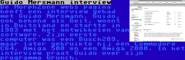 Guido Mersmann interview | De MorphZone webs pagina heeft een interview gehad met Guido Mersmann. Guido, ook bekend als Geit, woont in Duitsland en startte in 1983 met het ontwikkelen van software. Zijn eerste computer was een Busch209, maar later gebruikte hij een Commodore C64, Amiga 500 en een Amiga 2000. In het interview praat Guido over zijn programma Grunch.