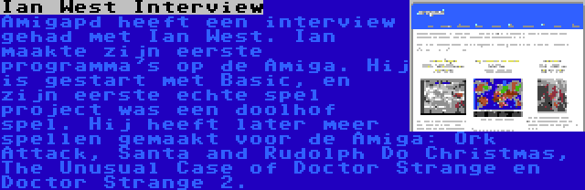 Ian West Interview | Amigapd heeft een interview gehad met Ian West. Ian maakte zijn eerste programma's op de Amiga. Hij is gestart met Basic, en zijn eerste echte spel project was een doolhof spel. Hij heeft later meer spellen gemaakt voor de Amiga: Ork Attack, Santa and Rudolph Do Christmas, The Unusual Case of Doctor Strange en Doctor Strange 2.