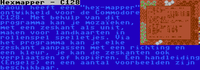 Hexmapper - C128 | Raoul heeft een hex-mapper ontwikkeld voor de Commodore C128. Met behulp van dit programma kan je mozaïeken, met een zeskant als unit, maken voor landkaarten in rollenspel spelletjes. Via het programma kan je elke zeskant aanpassen met een richting en een kleur, je kan de zeskanten ook verplaatsen of kopiëren. Een handleiding (Engels) en een aantal voorbeelden zijn beschikbaar.
