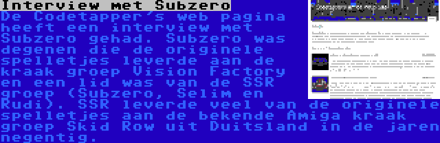 Interview met Subzero | De Codetapper's web pagina heeft een interview met Subzero gehad. Subzero was degenen die de originele spelletjes leverde aan de kraak groep Vision Factory en een lid was van de SSR groep (Subzero, Selim en Rudi). SSR leverde veel van de originele spelletjes aan de bekende Amiga kraak groep Skid Row uit Duitsland in de jaren negentig.