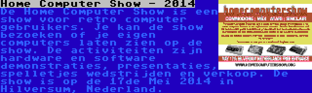 Home Computer Show - 2014 | De Home Computer Show is een show voor retro computer gebruikers. Je kan de show bezoeken of je eigen computers laten zien op de show. De activiteiten zijn hardware en software demonstraties, presentaties, spelletjes wedstrijden en verkoop. De show is op de 17de Mei 2014 in Hilversum, Nederland.