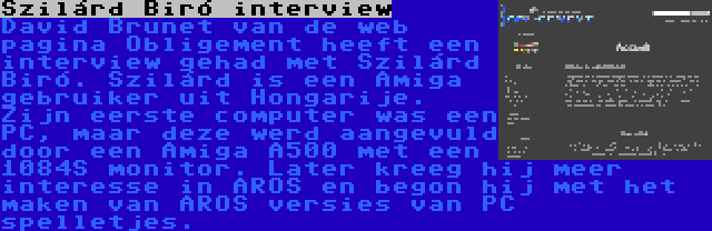 Szilárd Biró interview | David Brunet van de web pagina Obligement heeft een interview gehad met Szilárd Biró. Szilárd is een Amiga gebruiker uit Hongarije. Zijn eerste computer was een PC, maar deze werd aangevuld door een Amiga A500 met een 1084S monitor. Later kreeg hij meer interesse in AROS en begon hij met het maken van AROS versies van PC spelletjes.