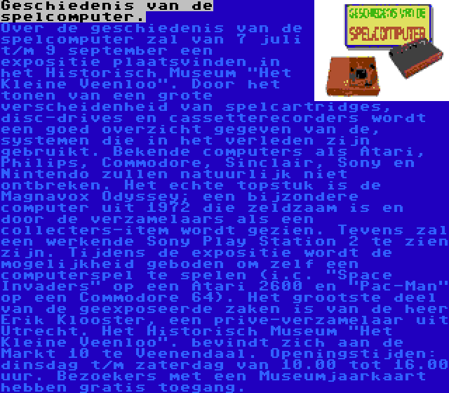 Geschiedenis van de spelcomputer. | Over de geschiedenis van de spelcomputer zal van 7 juli t/m 9 september een expositie plaatsvinden in het Historisch Museum Het Kleine Veenloo. Door het tonen van een grote verscheidenheid van spelcartridges, disc-drives en cassetterecorders wordt een goed overzicht gegeven van de, systemen die in het verleden zijn gebruikt. Bekende computers als Atari, Philips, Commodore, Sinclair, Sony en Nintendo zullen natuurlijk niet ontbreken. Het echte topstuk is de Magnavox Odyssey; een bijzondere computer uit 1972 die zeldzaam is en door de verzamelaars als een collecters-item wordt gezien. Tevens zal een werkende Sony Play Station 2 te zien zijn. Tijdens de expositie wordt de mogelijkheid geboden om zelf een computerspel te spelen (i.c. Space Invaders op een Atari 2600 en Pac-Man op een Commodore 64). Het grootste deel van de geexposeerde zaken is van de heer Erik Klooster, een prive-verzamelaar uit Utrecht. Het Historisch Museum Het Kleine Veenloo. bevindt zich aan de Markt 10 te Veenendaal. Openingstijden: dinsdag t/m zaterdag van 10.00 tot 16.00 uur. Bezoekers met een Museumjaarkaart hebben gratis toegang.