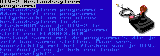 DTV-2 Bestandssyteem programma | Bestandssyteem programma - Adam heeft een programma uitgebracht om een nieuw bestandssyteem in de Flash-ROM van je DTV-2 te zetten. Dit (DOS) programma stelt een FLASHFS.BIN bestand samen met de programma's die je zelf kan samen stellen. Maar wees voorzichtig met het flashen van je DTV. Een foutje en je heb een leuke paperweight.