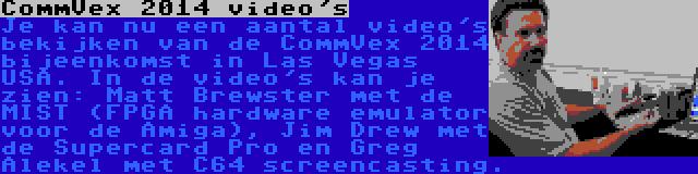 CommVex 2014 video's | Je kan nu een aantal video's bekijken van de CommVex 2014 bijeenkomst in Las Vegas USA. In de video's kan je zien: Matt Brewster met de MIST (FPGA hardware emulator voor de Amiga), Jim Drew met de Supercard Pro en Greg Alekel met C64 screencasting.