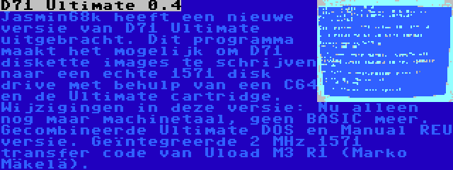D71 Ultimate 0.4 | Jasmin68k heeft een nieuwe versie van D71 Ultimate uitgebracht. Dit programma maakt het mogelijk om D71 diskette images te schrijven naar een echte 1571 disk drive met behulp van een C64 en de Ultimate cartridge. Wijzigingen in deze versie: Nu alleen nog maar machinetaal, geen BASIC meer. Gecombineerde Ultimate DOS en Manual REU versie. Geïntegreerde 2 MHz 1571 transfer code van Uload M3 R1 (Marko Mäkelä).