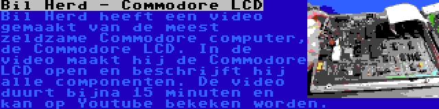 Bil Herd - Commodore LCD | Bil Herd heeft een video gemaakt van de meest zeldzame Commodore computer, de Commodore LCD. In de video maakt hij de Commodore LCD open en beschrijft hij alle componenten. De video duurt bijna 15 minuten en kan op Youtube bekeken worden.