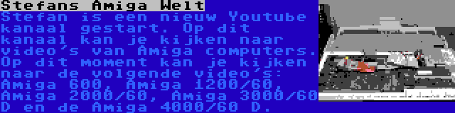 Stefans Amiga Welt | Stefan is een nieuw Youtube kanaal gestart. Op dit kanaal kan je kijken naar video's van Amiga computers. Op dit moment kan je kijken naar de volgende video's: Amiga 600, Amiga 1200/60, Amiga 2000/60, Amiga 3000/60 D en de Amiga 4000/60 D.