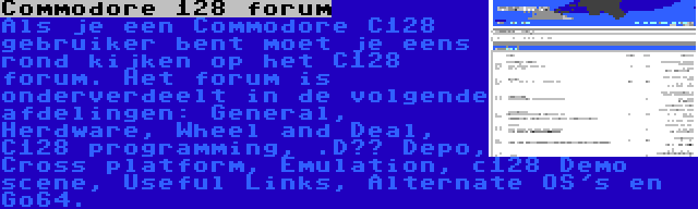 Commodore 128 forum | Als je een Commodore C128 gebruiker bent moet je eens rond kijken op het C128 forum. Het forum is onderverdeelt in de volgende afdelingen: General, Herdware, Wheel and Deal, C128 programming, .D?? Depo, Cross platform, Emulation, c128 Demo scene, Useful Links, Alternate OS's en Go64.